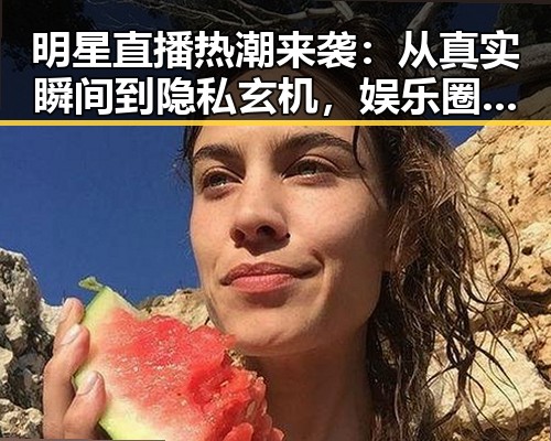 明星直播热潮来袭：从真实瞬间到隐私玄机，娱乐圈吃瓜新风向