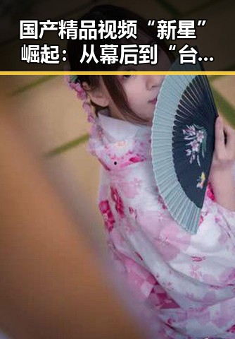 国产精品视频“新星”崛起:从幕后到“台前”不断变化的故事